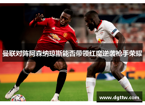 曼联对阵阿森纳琼斯能否带领红魔逆袭枪手荣耀